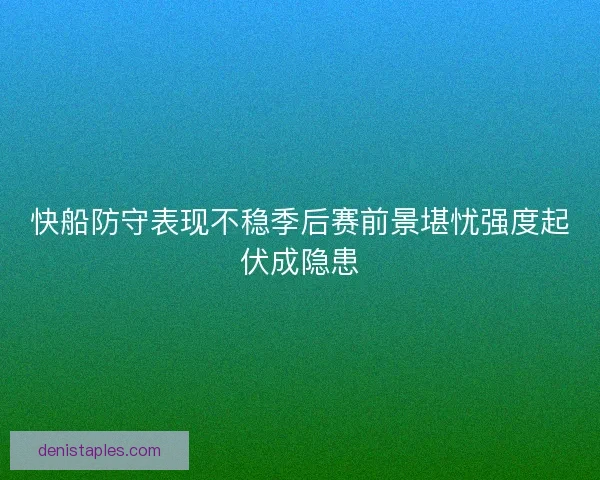 快船防守表现不稳季后赛前景堪忧强度起伏成隐患