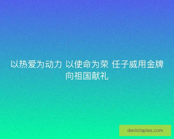 以热爱为动力 以使命为荣 任子威用金牌向祖国献礼